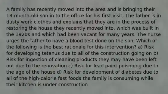 A family has recently moved into the area and is bringing their 18-month-old son in to the office for his first visit. The father is in dusty work clothes and explains that they are in the process of restoring the house they recently moved into, which was built in the 1920s and which had been vacant for many years. The nurse urges the father to have a blood test done on the son. Which of the following is the best rationale for this intervention? a) Risk for developing tetanus due to all of the construction going on b) Risk for ingestion of cleaning products they may have been left out due to the renovation c) Risk for lead paint poisoning due to the age of the house d) Risk for development of diabetes due to all of the high-calorie fast foods the family is consuming while their kitchen is under construction