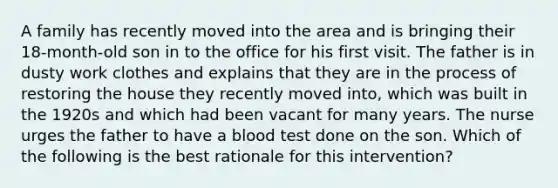 A family has recently moved into the area and is bringing their 18-month-old son in to the office for his first visit. The father is in dusty work clothes and explains that they are in the process of restoring the house they recently moved into, which was built in the 1920s and which had been vacant for many years. The nurse urges the father to have a blood test done on the son. Which of the following is the best rationale for this intervention?