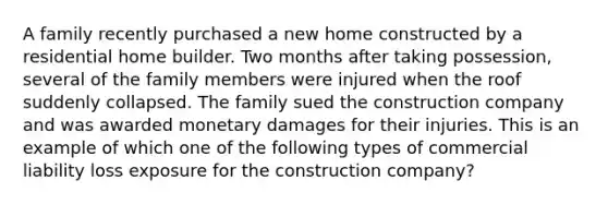 A family recently purchased a new home constructed by a residential home builder. Two months after taking possession, several of the family members were injured when the roof suddenly collapsed. The family sued the construction company and was awarded monetary damages for their injuries. This is an example of which one of the following types of commercial liability loss exposure for the construction company?