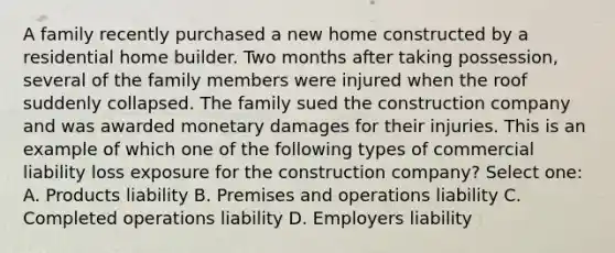 A family recently purchased a new home constructed by a residential home builder. Two months after taking possession, several of the family members were injured when the roof suddenly collapsed. The family sued the construction company and was awarded monetary damages for their injuries. This is an example of which one of the following types of commercial liability loss exposure for the construction company? Select one: A. Products liability B. Premises and operations liability C. Completed operations liability D. Employers liability