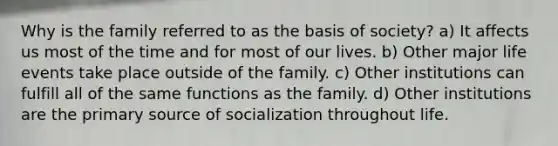 Why is the family referred to as the basis of society? a) It affects us most of the time and for most of our lives. b) Other major life events take place outside of the family. c) Other institutions can fulfill all of the same functions as the family. d) Other institutions are the primary source of socialization throughout life.