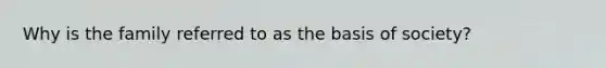 Why is the family referred to as the basis of society?