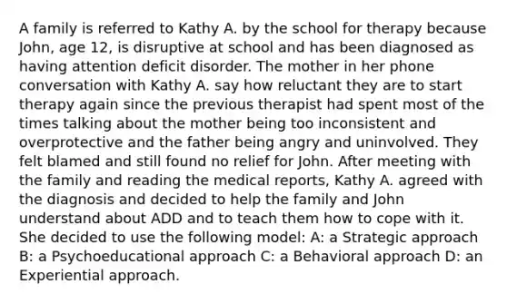 A family is referred to Kathy A. by the school for therapy because John, age 12, is disruptive at school and has been diagnosed as having attention deficit disorder. The mother in her phone conversation with Kathy A. say how reluctant they are to start therapy again since the previous therapist had spent most of the times talking about the mother being too inconsistent and overprotective and the father being angry and uninvolved. They felt blamed and still found no relief for John. After meeting with the family and reading the medical reports, Kathy A. agreed with the diagnosis and decided to help the family and John understand about ADD and to teach them how to cope with it. She decided to use the following model: A: a Strategic approach B: a Psychoeducational approach C: a Behavioral approach D: an Experiential approach.