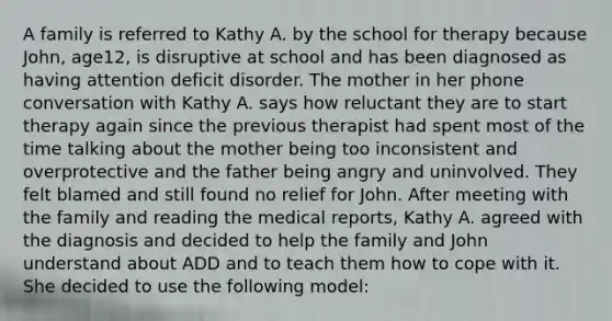 A family is referred to Kathy A. by the school for therapy because John, age12, is disruptive at school and has been diagnosed as having attention deficit disorder. The mother in her phone conversation with Kathy A. says how reluctant they are to start therapy again since the previous therapist had spent most of the time talking about the mother being too inconsistent and overprotective and the father being angry and uninvolved. They felt blamed and still found no relief for John. After meeting with the family and reading the medical reports, Kathy A. agreed with the diagnosis and decided to help the family and John understand about ADD and to teach them how to cope with it. She decided to use the following model: