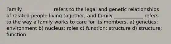 Family ____________ refers to the legal and genetic relationships of related people living together, and family ____________ refers to the way a family works to care for its members. a) genetics; environment b) nucleus; roles c) function; structure d) structure; function