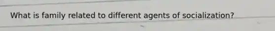 What is family related to different agents of socialization?