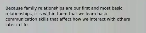 Because family relationships are our first and most basic relationships, it is within them that we learn basic communication skills that affect how we interact with others later in life.