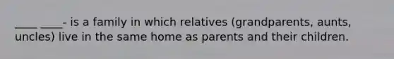 ____ ____- is a family in which relatives (grandparents, aunts, uncles) live in the same home as parents and their children.