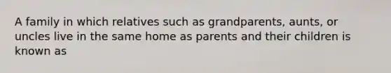 A family in which relatives such as grandparents, aunts, or uncles live in the same home as parents and their children is known as