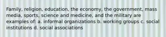 Family, religion, education, the economy, the government, mass media, sports, science and medicine, and the military are examples of: a. informal organizations b. working groups c. social institutions d. social associations