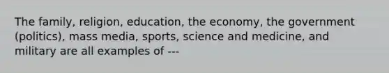 The family, religion, education, the economy, the government (politics), mass media, sports, science and medicine, and military are all examples of ---