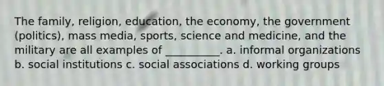 ​The family, religion, education, the economy, the government (politics), mass media, sports, science and medicine, and the military are all examples of __________. a. ​informal organizations b. ​social institutions c. ​social associations d. ​working groups