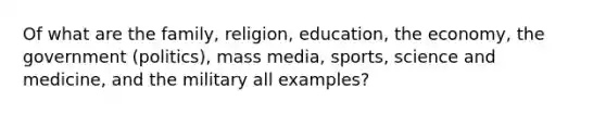 Of what are the family, religion, education, the economy, the government (politics), mass media, sports, science and medicine, and the military all examples?