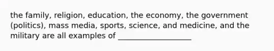 the family, religion, education, the economy, the government (politics), mass media, sports, science, and medicine, and the military are all examples of ___________________