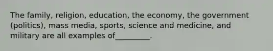 The family, religion, education, the economy, the government (politics), mass media, sports, science and medicine, and military are all examples of_________.