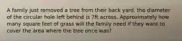 A family just removed a tree from their back yard. the diameter of the circular hole left behind is 7ft across. Approximately how many square feet of grass will the family need if they want to cover the area where the tree once was?