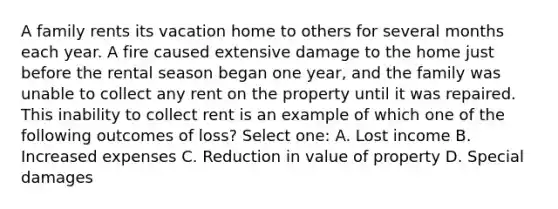 A family rents its vacation home to others for several months each year. A fire caused extensive damage to the home just before the rental season began one year, and the family was unable to collect any rent on the property until it was repaired. This inability to collect rent is an example of which one of the following outcomes of loss? Select one: A. Lost income B. Increased expenses C. Reduction in value of property D. Special damages