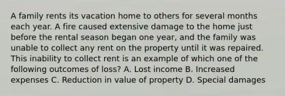 A family rents its vacation home to others for several months each year. A fire caused extensive damage to the home just before the rental season began one year, and the family was unable to collect any rent on the property until it was repaired. This inability to collect rent is an example of which one of the following outcomes of loss? A. Lost income B. Increased expenses C. Reduction in value of property D. Special damages