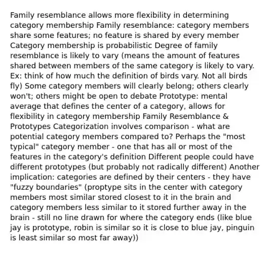 Family resemblance allows more flexibility in determining category membership Family resemblance: category members share some features; no feature is shared by every member Category membership is probabilistic Degree of family resemblance is likely to vary (means the amount of features shared between members of the same category is likely to vary. Ex: think of how much the definition of birds vary. Not all birds fly) Some category members will clearly belong; others clearly won't; others might be open to debate Prototype: mental average that defines the center of a category, allows for flexibility in category membership Family Resemblance & Prototypes Categorization involves comparison - what are potential category members compared to? Perhaps the "most typical" category member - one that has all or most of the features in the category's definition Different people could have different prototypes (but probably not radically different) Another implication: categories are defined by their centers - they have "fuzzy boundaries" (proptype sits in the center with category members most similar stored closest to it in the brain and category members less similar to it stored further away in the brain - still no line drawn for where the category ends (like blue jay is prototype, robin is similar so it is close to blue jay, pinguin is least similar so most far away))