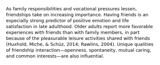 As family responsibilities and vocational pressures lessen, friendships take on increasing importance. Having friends is an especially strong predictor of positive emotion and life satisfaction in late adulthood. Older adults report more favorable experiences with friends than with family members, in part because of the pleasurable leisure activities shared with friends (Huxhold, Miche, & Schüz, 2014; Rawlins, 2004). Unique qualities of friendship interaction—openness, spontaneity, mutual caring, and common interests—are also influential.