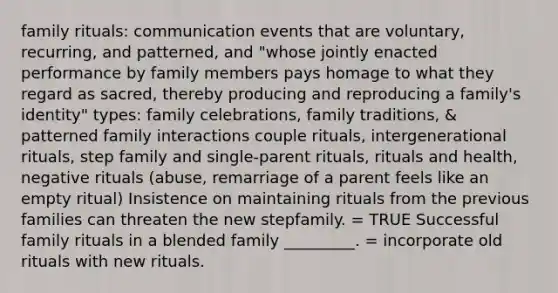 family rituals: communication events that are voluntary, recurring, and patterned, and "whose jointly enacted performance by family members pays homage to what they regard as sacred, thereby producing and reproducing a family's identity" types: family celebrations, family traditions, & patterned family interactions couple rituals, intergenerational rituals, step family and single-parent rituals, rituals and health, negative rituals (abuse, remarriage of a parent feels like an empty ritual) Insistence on maintaining rituals from the previous families can threaten the new stepfamily. = TRUE Successful family rituals in a blended family _________. = incorporate old rituals with new rituals.