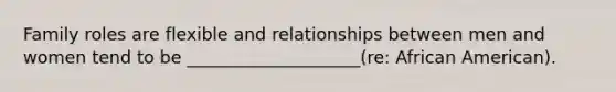 Family roles are flexible and relationships between men and women tend to be ____________________(re: African American).