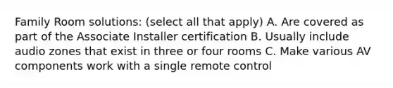 Family Room solutions: (select all that apply) A. Are covered as part of the Associate Installer certification B. Usually include audio zones that exist in three or four rooms C. Make various AV components work with a single remote control