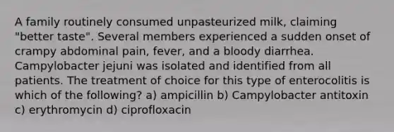 A family routinely consumed unpasteurized milk, claiming "better taste". Several members experienced a sudden onset of crampy abdominal pain, fever, and a bloody diarrhea. Campylobacter jejuni was isolated and identified from all patients. The treatment of choice for this type of enterocolitis is which of the following? a) ampicillin b) Campylobacter antitoxin c) erythromycin d) ciprofloxacin