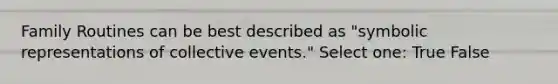 Family Routines can be best described as "symbolic representations of collective events." Select one: True False