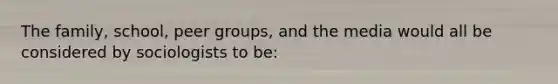 The family, school, peer groups, and the media would all be considered by sociologists to be: