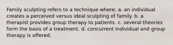 Family sculpting refers to a technique where: a. an individual creates a perceived versus ideal sculpting of family. b. a therapist provides group therapy to patients. c. several theories form the basis of a treatment. d. concurrent individual and group therapy is offered.