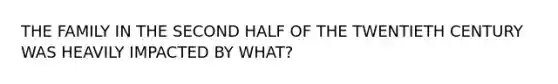 THE FAMILY IN THE SECOND HALF OF THE TWENTIETH CENTURY WAS HEAVILY IMPACTED BY WHAT?