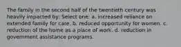 The family in the second half of the twentieth century was heavily impacted by: Select one: a. increased reliance on extended family for care. b. reduced opportunity for women. c. reduction of the home as a place of work. d. reduction in government assistance programs.