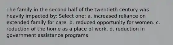 The family in the second half of the twentieth century was heavily impacted by: Select one: a. increased reliance on extended family for care. b. reduced opportunity for women. c. reduction of the home as a place of work. d. reduction in government assistance programs.