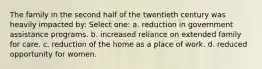 The family in the second half of the twentieth century was heavily impacted by: Select one: a. reduction in government assistance programs. b. increased reliance on extended family for care. c. reduction of the home as a place of work. d. reduced opportunity for women.