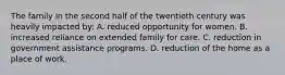 The family in the second half of the twentieth century was heavily impacted by: A. reduced opportunity for women. B. increased reliance on extended family for care. C. reduction in government assistance programs. D. reduction of the home as a place of work.