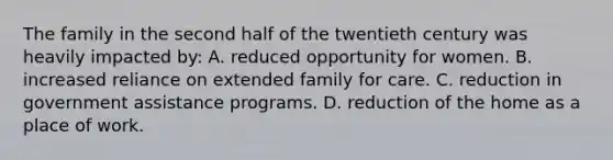 The family in the second half of the twentieth century was heavily impacted by: A. reduced opportunity for women. B. increased reliance on extended family for care. C. reduction in government assistance programs. D. reduction of the home as a place of work.