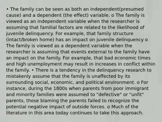 • The family can be seen as both an independent(presumed cause) and a dependent (the effect) variable. o The family is viewed as an independent variable when the researcher is assuming that familial factors are related to the likelihood of juvenile delinquency. For example, that family structure (intact/broken home) has an impact on juvenile delinquency o The family is viewed as a dependent variable when the researcher is assuming that events external to the family have an impact on the family. For example, that bad economic times and high unemployment may result in increases in conflict within the family. • There is a tendency in the delinquency research to mistakenly assume that the family is unaffected by its surrounding social, economic, and political environment. o For instance, during the 1800s when parents from poor immigrant and minority families were assumed to "defective" or "unfit" parents, those blaming the parents failed to recognize the potential negative impact of outside forces. o Much of the literature in this area today continues to take this approach.