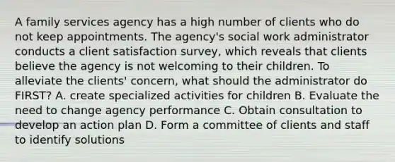 A family services agency has a high number of clients who do not keep appointments. The agency's social work administrator conducts a client satisfaction survey, which reveals that clients believe the agency is not welcoming to their children. To alleviate the clients' concern, what should the administrator do FIRST? A. create specialized activities for children B. Evaluate the need to change agency performance C. Obtain consultation to develop an action plan D. Form a committee of clients and staff to identify solutions