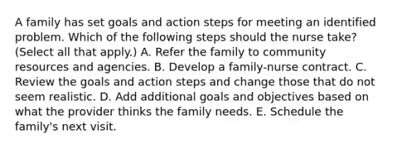 A family has set goals and action steps for meeting an identified problem. Which of the following steps should the nurse take? (Select all that apply.) A. Refer the family to community resources and agencies. B. Develop a family-nurse contract. C. Review the goals and action steps and change those that do not seem realistic. D. Add additional goals and objectives based on what the provider thinks the family needs. E. Schedule the family's next visit.