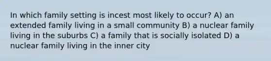 In which family setting is incest most likely to occur? A) an extended family living in a small community B) a nuclear family living in the suburbs C) a family that is socially isolated D) a nuclear family living in the inner city