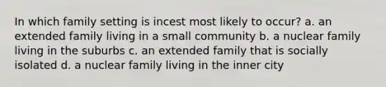 In which family setting is incest most likely to occur? a. an extended family living in a small community b. a nuclear family living in the suburbs c. an extended family that is socially isolated d. a nuclear family living in the inner city