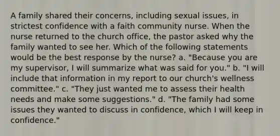 A family shared their concerns, including sexual issues, in strictest confidence with a faith community nurse. When the nurse returned to the church office, the pastor asked why the family wanted to see her. Which of the following statements would be the best response by the nurse? a. "Because you are my supervisor, I will summarize what was said for you." b. "I will include that information in my report to our church's wellness committee." c. "They just wanted me to assess their health needs and make some suggestions." d. "The family had some issues they wanted to discuss in confidence, which I will keep in confidence."