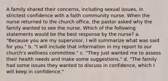 A family shared their concerns, including sexual issues, in strictest confidence with a faith community nurse. When the nurse returned to the church office, the pastor asked why the family wanted to see the nurse. Which of the following statements would be the best response by the nurse? a. "Because you are my supervisor, I will summarize what was said for you." b. "I will include that information in my report to our church's wellness committee." c. "They just wanted me to assess their health needs and make some suggestions." d. "The family had some issues they wanted to discuss in confidence, which I will keep in confidence."