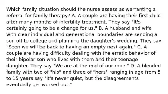 Which family situation should the nurse assess as warranting a referral for family therapy? A. A couple are having their first child after many months of infertility treatment. They say "It's certainly going to be a change for us." B. A husband and wife with clear individual and generational boundaries are sending a son off to college and planning the daughter's wedding. They say "Soon we will be back to having an empty nest again." C. A couple are having difficulty dealing with the erratic behavior of their bipolar son who lives with them and their teenage daughter. They say "We are at the end of our rope." D. A blended family with two of "his" and three of "hers" ranging in age from 5 to 15 years say "It's never quiet, but the disagreements eventually get worked out."