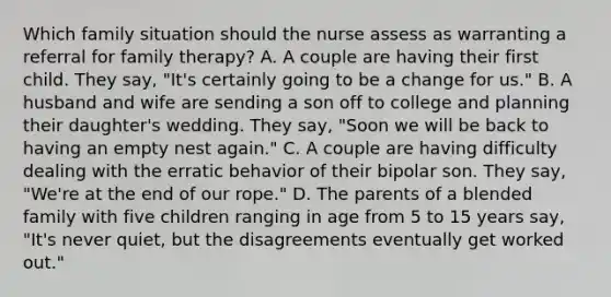 Which family situation should the nurse assess as warranting a referral for family therapy? A. A couple are having their first child. They say, "It's certainly going to be a change for us." B. A husband and wife are sending a son off to college and planning their daughter's wedding. They say, "Soon we will be back to having an empty nest again." C. A couple are having difficulty dealing with the erratic behavior of their bipolar son. They say, "We're at the end of our rope." D. The parents of a blended family with five children ranging in age from 5 to 15 years say, "It's never quiet, but the disagreements eventually get worked out."