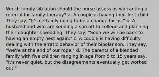 Which family situation should the nurse assess as warranting a referral for family therapy? a. A couple is having their first child. They say, "It's certainly going to be a change for us." b. A husband and wife are sending a son off to college and planning their daughter's wedding. They say, "Soon we will be back to having an empty nest again." c. A couple is having difficulty dealing with the erratic behavior of their bipolar son. They say, "We're at the end of our rope." d. The parents of a blended family with five children ranging in age from 5 to 15 years say, "It's never quiet, but the disagreements eventually get worked out."