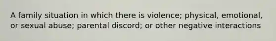 A family situation in which there is violence; physical, emotional, or sexual abuse; parental discord; or other negative interactions