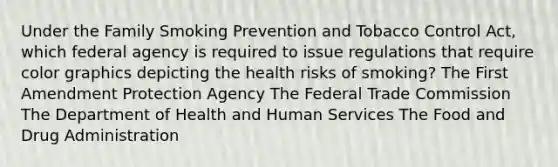 Under the Family Smoking Prevention and Tobacco Control Act, which federal agency is required to issue regulations that require color graphics depicting the health risks of smoking? The First Amendment Protection Agency The Federal Trade Commission The Department of Health and Human Services The Food and Drug Administration