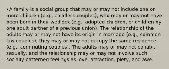 •A family is a social group that may or may not include one or more children (e.g., childless couples), who may or may not have been born in their wedlock (e.g., adopted children, or children by one adult partner of a previous union). The relationship of the adults may or may not have its origin in marriage (e.g., common-law couples); they may or may not occupy the same residence (e.g., commuting couples). The adults may or may not cohabit sexually, and the relationship may or may not involve such socially patterned feelings as love, attraction, piety, and awe.